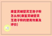 康富灵破壁灵芝孢子粉怎么样(康富灵破壁灵芝孢子粉的使用效果及评价)