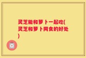灵芝能和萝卜一起吃(灵芝和萝卜同食的好处)