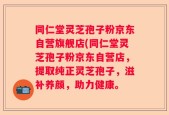 同仁堂灵芝孢子粉京东自营旗舰店(同仁堂灵芝孢子粉京东自营店，提取纯正灵芝孢子，滋补养颜，助力健康。