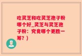吃灵芝和吃灵芝孢子粉哪个好_灵芝与灵芝孢子粉：究竟哪个更胜一筹？)