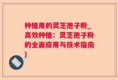 种植用的灵芝孢子粉_高效种植：灵芝孢子粉的全面应用与技术指南)