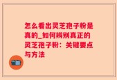 怎么看出灵芝孢子粉是真的_如何辨别真正的灵芝孢子粉：关键要点与方法