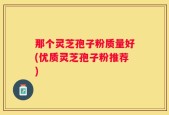 那个灵芝孢子粉质量好(优质灵芝孢子粉推荐)