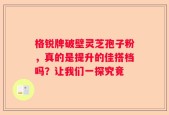 格锐牌破壁灵芝孢子粉，真的是提升的佳搭档吗？让我们一探究竟