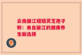 云南丽江妞妞灵芝孢子粉：来自丽江的健康养生新选择