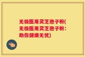 无极医用灵芝孢子粉(无极医用灵芝孢子粉：助你健康无忧)