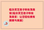 临汾灵芝孢子粉批发商家(临汾灵芝孢子粉批发商家：让您轻松拥有健康与美丽)