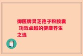 御医牌灵芝孢子粉胶囊 功效卓越的健康养生之选