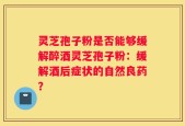 灵芝孢子粉是否能够缓解醉酒灵芝孢子粉：缓解酒后症状的自然良药？