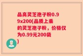 品高灵芝孢子粉0.99x200(品质上乘的灵芝孢子粉，价格仅为0.99元200袋)