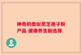 神奇的类似灵芝孢子粉产品 健康养生新选择