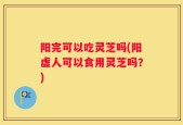 阳完可以吃灵芝吗(阳虚人可以食用灵芝吗？)