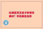 吃破壁灵芝孢子粉哪家最好？寻找最佳选择