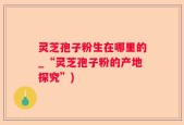 灵芝孢子粉生在哪里的_“灵芝孢子粉的产地探究”)
