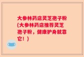 大参林药店灵芝孢子粉(大参林药店推荐灵芝孢子粉，健康护身就靠它！)
