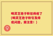 喝灵芝孢子粉犯痔疮了(喝灵芝孢子粉引发痔疮问题，需注意！)