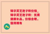 锦华灵芝孢子粉价格_锦华灵芝孢子粉：优质健康补品，价格合理，值得拥有