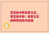 灵芝孢子粉百草之王_灵芝孢子粉：百草之王的神奇功效与应用