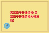灵芝孢子籽油价格(灵芝孢子籽油价格大幅波动)