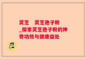 灵芝   灵芝孢子粉_探索灵芝孢子粉的神奇功效与健康益处