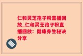 仁和灵芝孢子粉直播回放_仁和灵芝孢子粉直播回放：健康养生秘诀分享