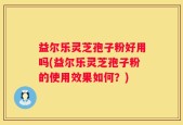 益尔乐灵芝孢子粉好用吗(益尔乐灵芝孢子粉的使用效果如何？)