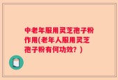 中老年服用灵芝孢子粉作用(老年人服用灵芝孢子粉有何功效？)