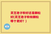 灵芝孢子粉好还是颗粒好(灵芝孢子粉和颗粒哪个更好？)