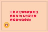 五色灵芝益寿胶囊的价格是多少(五色灵芝益寿胶囊价格查询)