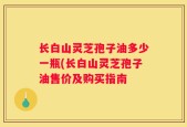 长白山灵芝孢子油多少一瓶(长白山灵芝孢子油售价及购买指南
