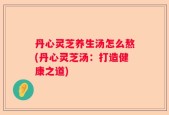 丹心灵芝养生汤怎么熬(丹心灵芝汤：打造健康之道)