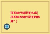 茯苓能代替灵芝么吗(茯苓能否替代灵芝的作用？)