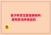 孢子粉灵芝是智商税吗 探究其功效背后的