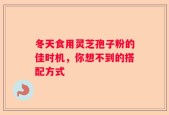 冬天食用灵芝孢子粉的佳时机，你想不到的搭配方式