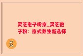 灵芝孢子粉京_灵芝孢子粉：京式养生新选择