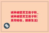 诚承破壁灵芝孢子粉_诚承破壁灵芝孢子粉：高效吸收，健康生活)