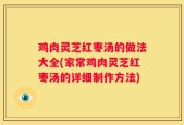 鸡肉灵芝红枣汤的做法大全(家常鸡肉灵芝红枣汤的详细制作方法)