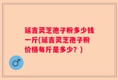 延吉灵芝孢子粉多少钱一斤(延吉灵芝孢子粉价格每斤是多少？)