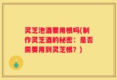 灵芝泡酒要用根吗(制作灵芝酒的秘密：是否需要用到灵芝根？)