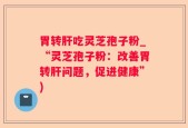 胃转肝吃灵芝孢子粉_“灵芝孢子粉：改善胃转肝问题，促进健康”)