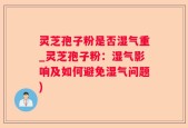 灵芝孢子粉是否湿气重_灵芝孢子粉：湿气影响及如何避免湿气问题)