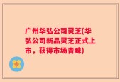 广州华弘公司灵芝(华弘公司新品灵芝正式上市，获得市场青睐)