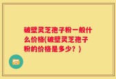 破壁灵芝孢子粉一般什么价格(破壁灵芝孢子粉的价格是多少？)