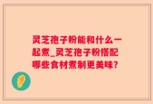 灵芝孢子粉能和什么一起煮_灵芝孢子粉搭配哪些食材煮制更美味？