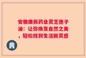 安徽康辰药业灵芝孢子油：让你焕发自然之美，轻松找到生活新灵感