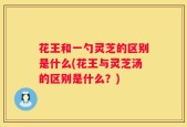花王和一勺灵芝的区别是什么(花王与灵芝汤的区别是什么？)