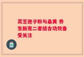 灵芝孢子粉与桑黄 养生新宠二者结合功效备受关注