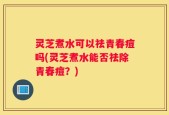 灵芝煮水可以祛青春痘吗(灵芝煮水能否祛除青春痘？)
