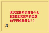 食灵芝和约灵芝有什么区别(食灵芝与约灵芝的不同点是什么？)