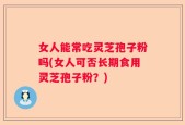 女人能常吃灵芝孢子粉吗(女人可否长期食用灵芝孢子粉？)